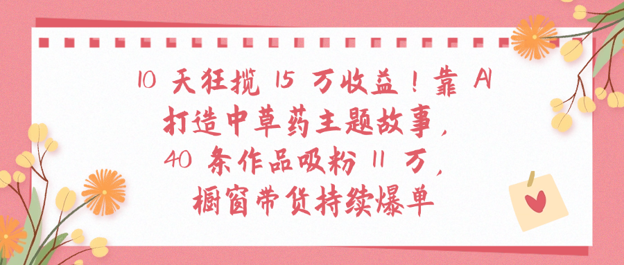 10天狂揽 15 万收益!靠 A打造中草药主题故事40 条作品吸粉11万橱窗带货持续爆单-副业之家