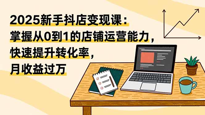 （16606期）2025新手抖店变现课：掌握从0到1的店铺运营能力，快速提升转化率,月收过万